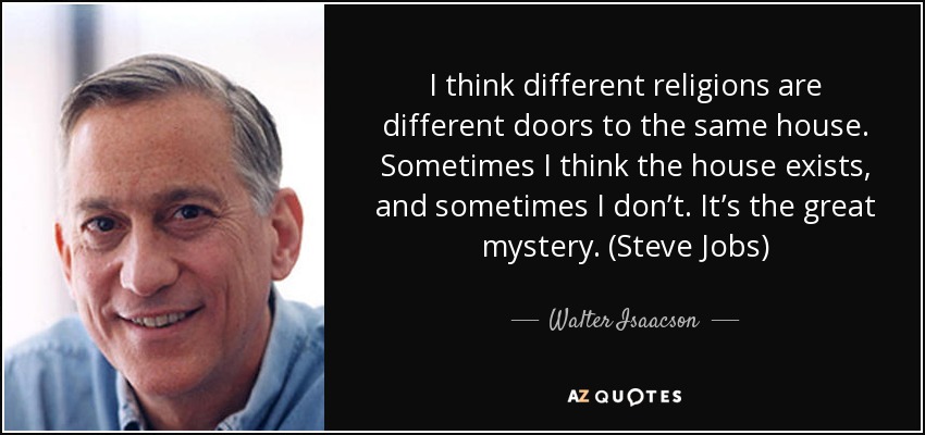 I think different religions are different doors to the same house. Sometimes I think the house exists, and sometimes I don’t. It’s the great mystery. (Steve Jobs) - Walter Isaacson