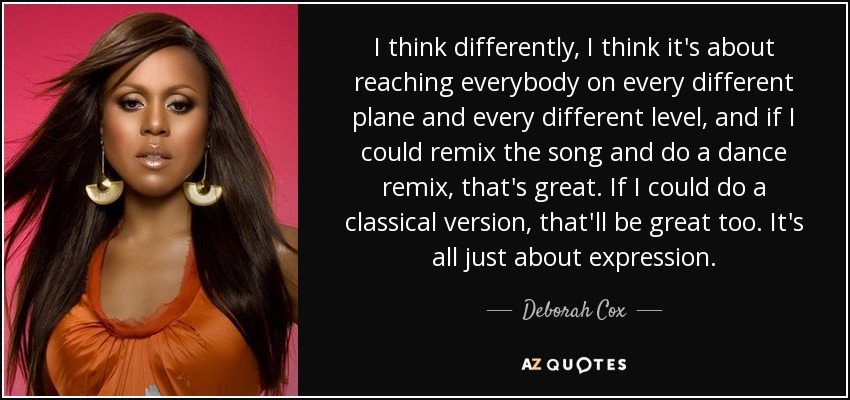 I think differently, I think it's about reaching everybody on every different plane and every different level, and if I could remix the song and do a dance remix, that's great. If I could do a classical version, that'll be great too. It's all just about expression. - Deborah Cox