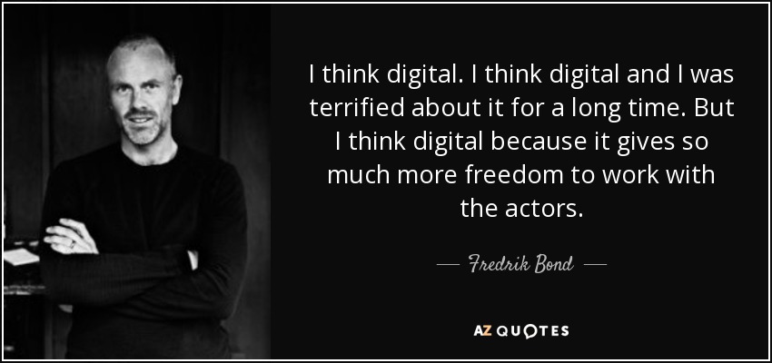 I think digital. I think digital and I was terrified about it for a long time. But I think digital because it gives so much more freedom to work with the actors. - Fredrik Bond