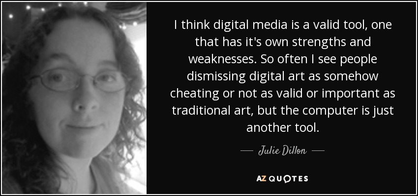 I think digital media is a valid tool, one that has it's own strengths and weaknesses. So often I see people dismissing digital art as somehow cheating or not as valid or important as traditional art, but the computer is just another tool. - Julie Dillon