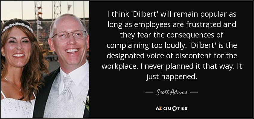 I think 'Dilbert' will remain popular as long as employees are frustrated and they fear the consequences of complaining too loudly. 'Dilbert' is the designated voice of discontent for the workplace. I never planned it that way. It just happened. - Scott Adams