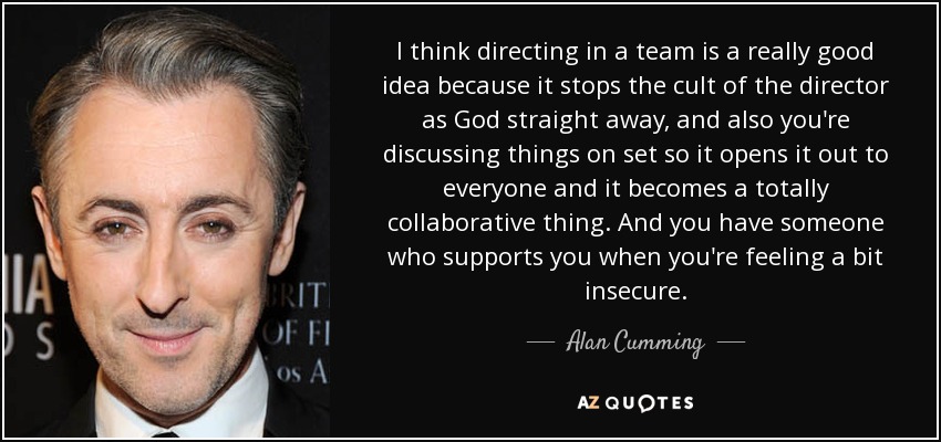 I think directing in a team is a really good idea because it stops the cult of the director as God straight away, and also you're discussing things on set so it opens it out to everyone and it becomes a totally collaborative thing. And you have someone who supports you when you're feeling a bit insecure. - Alan Cumming
