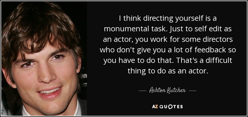 I think directing yourself is a monumental task. Just to self edit as an actor, you work for some directors who don't give you a lot of feedback so you have to do that. That's a difficult thing to do as an actor. - Ashton Kutcher