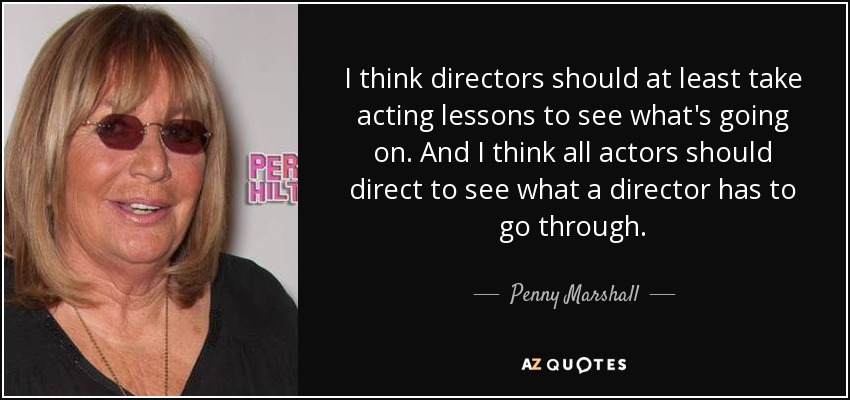I think directors should at least take acting lessons to see what's going on. And I think all actors should direct to see what a director has to go through. - Penny Marshall