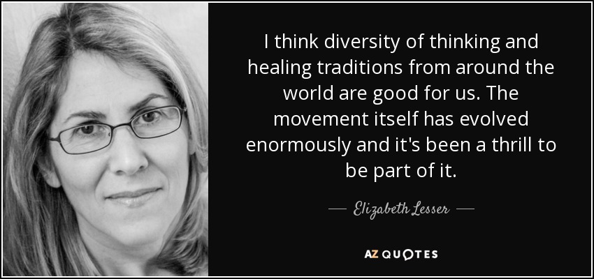 I think diversity of thinking and healing traditions from around the world are good for us. The movement itself has evolved enormously and it's been a thrill to be part of it. - Elizabeth Lesser