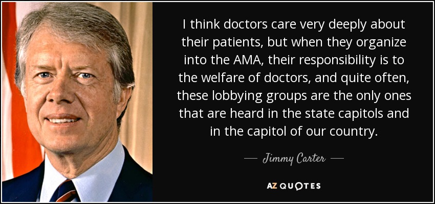 I think doctors care very deeply about their patients, but when they organize into the AMA, their responsibility is to the welfare of doctors, and quite often, these lobbying groups are the only ones that are heard in the state capitols and in the capitol of our country. - Jimmy Carter