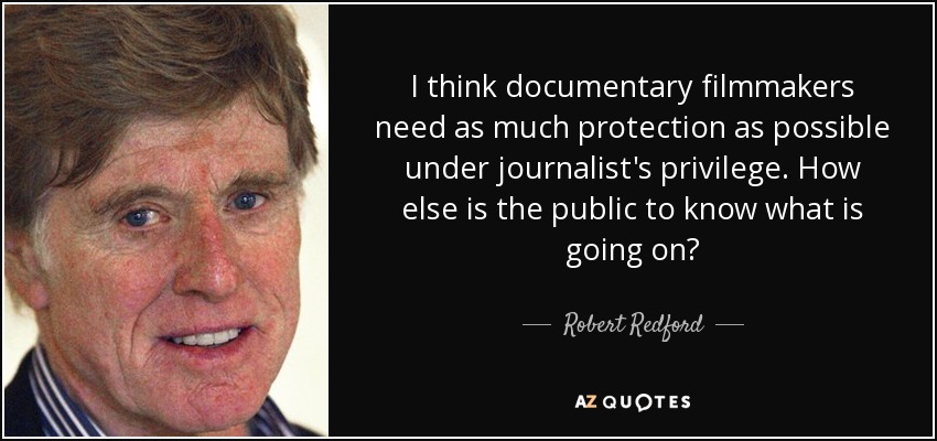 I think documentary filmmakers need as much protection as possible under journalist's privilege. How else is the public to know what is going on? - Robert Redford