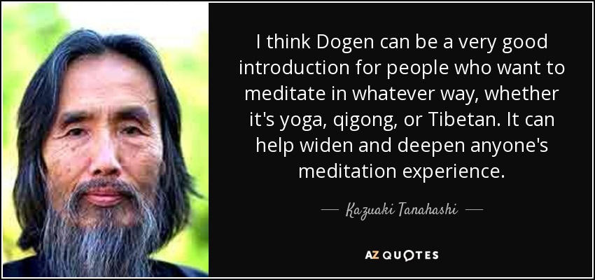I think Dogen can be a very good introduction for people who want to meditate in whatever way, whether it's yoga, qigong, or Tibetan. It can help widen and deepen anyone's meditation experience. - Kazuaki Tanahashi
