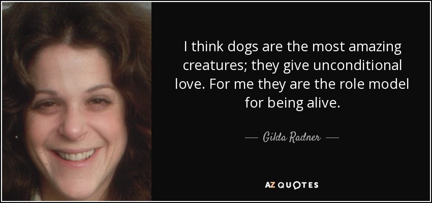 I think dogs are the most amazing creatures; they give unconditional love. For me they are the role model for being alive. - Gilda Radner