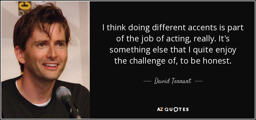 I think doing different accents is part of the job of acting, really. It's something else that I quite enjoy the challenge of, to be honest. - David Tennant