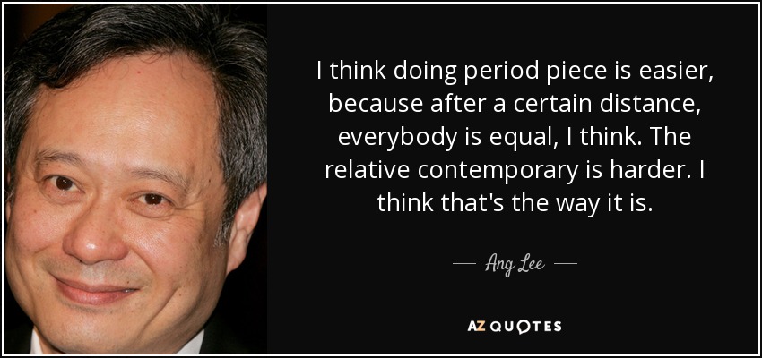 I think doing period piece is easier, because after a certain distance, everybody is equal, I think. The relative contemporary is harder. I think that's the way it is. - Ang Lee