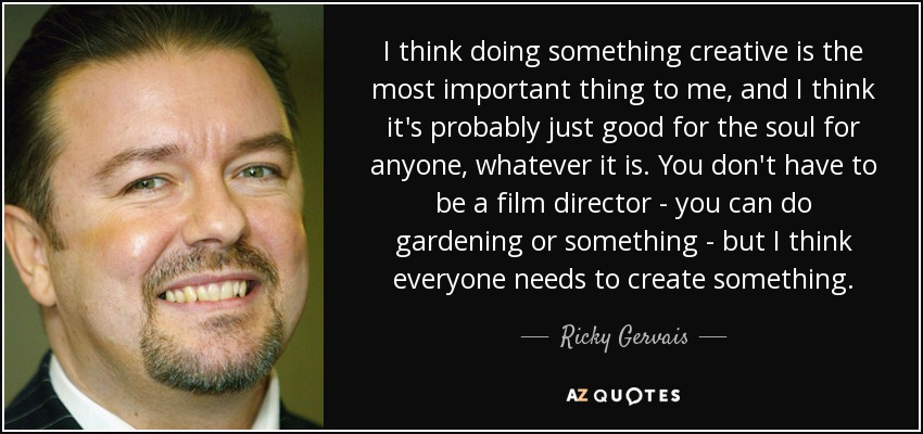 I think doing something creative is the most important thing to me, and I think it's probably just good for the soul for anyone, whatever it is. You don't have to be a film director - you can do gardening or something - but I think everyone needs to create something. - Ricky Gervais
