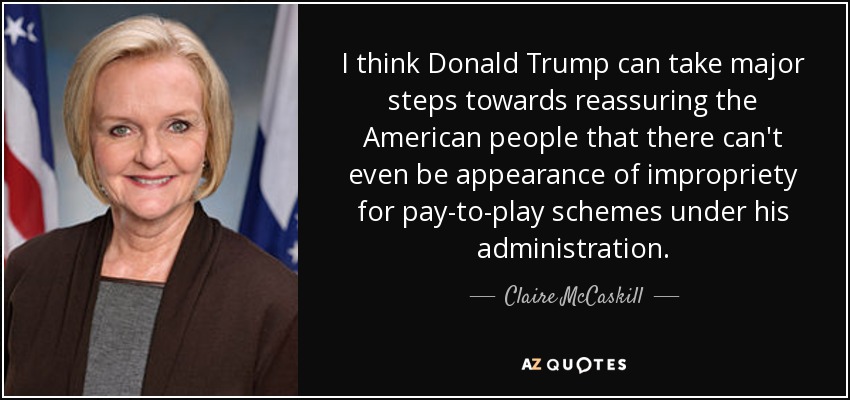 I think Donald Trump can take major steps towards reassuring the American people that there can't even be appearance of impropriety for pay-to-play schemes under his administration. - Claire McCaskill