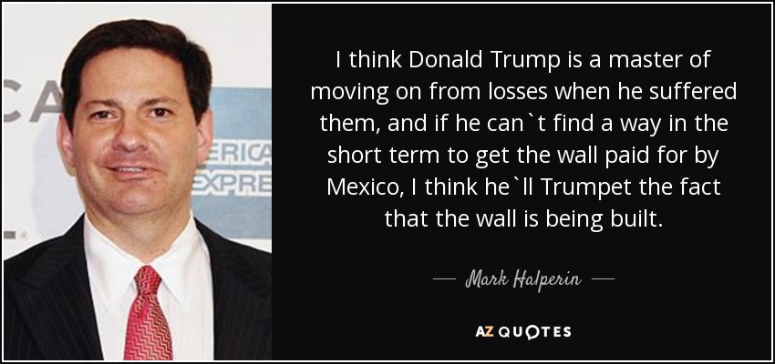 I think Donald Trump is a master of moving on from losses when he suffered them, and if he can`t find a way in the short term to get the wall paid for by Mexico, I think he`ll Trumpet the fact that the wall is being built. - Mark Halperin