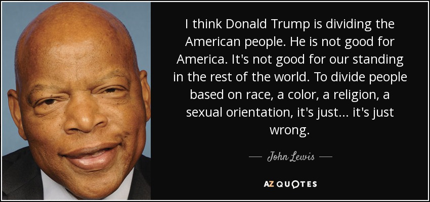 I think Donald Trump is dividing the American people. He is not good for America. It's not good for our standing in the rest of the world. To divide people based on race, a color, a religion, a sexual orientation, it's just ... it's just wrong. - John Lewis
