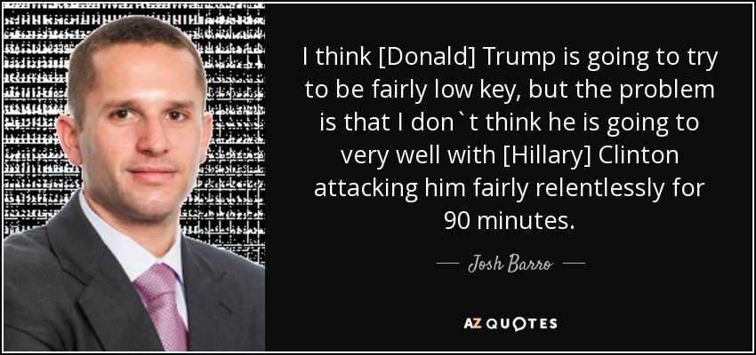 I think [Donald] Trump is going to try to be fairly low key, but the problem is that I don`t think he is going to very well with [Hillary] Clinton attacking him fairly relentlessly for 90 minutes. - Josh Barro