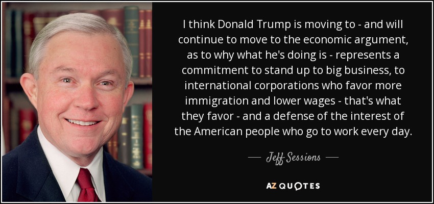 I think Donald Trump is moving to - and will continue to move to the economic argument, as to why what he's doing is - represents a commitment to stand up to big business, to international corporations who favor more immigration and lower wages - that's what they favor - and a defense of the interest of the American people who go to work every day. - Jeff Sessions
