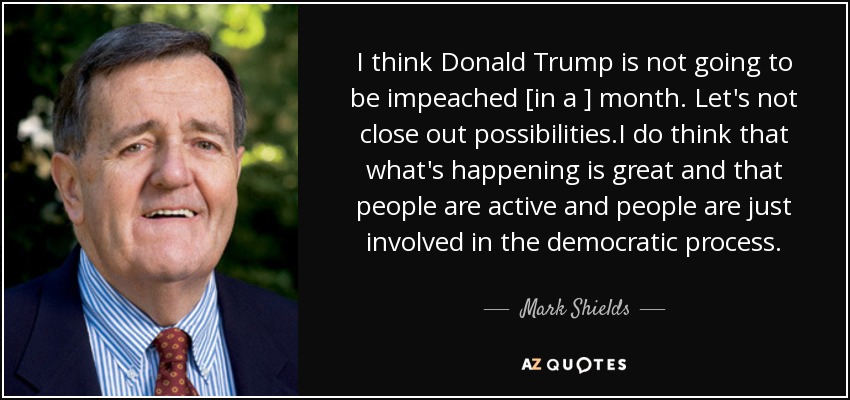 I think Donald Trump is not going to be impeached [in a ] month. Let's not close out possibilities.I do think that what's happening is great and that people are active and people are just involved in the democratic process. - Mark Shields