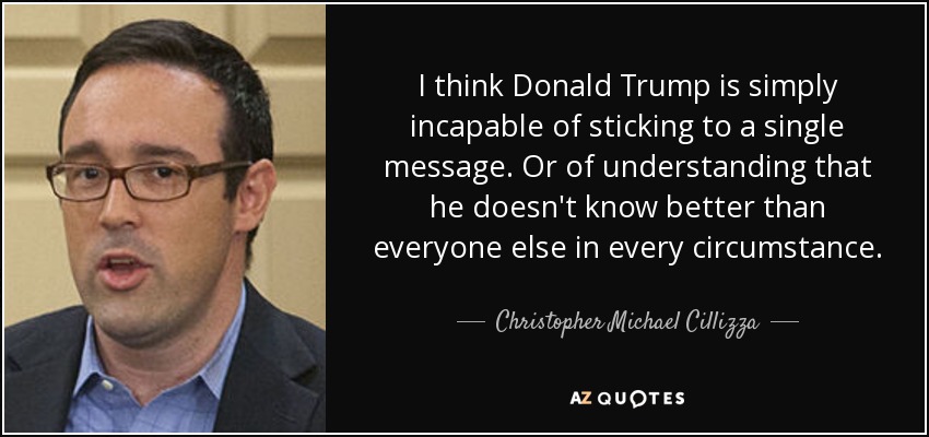 I think Donald Trump is simply incapable of sticking to a single message. Or of understanding that he doesn't know better than everyone else in every circumstance. - Christopher Michael Cillizza