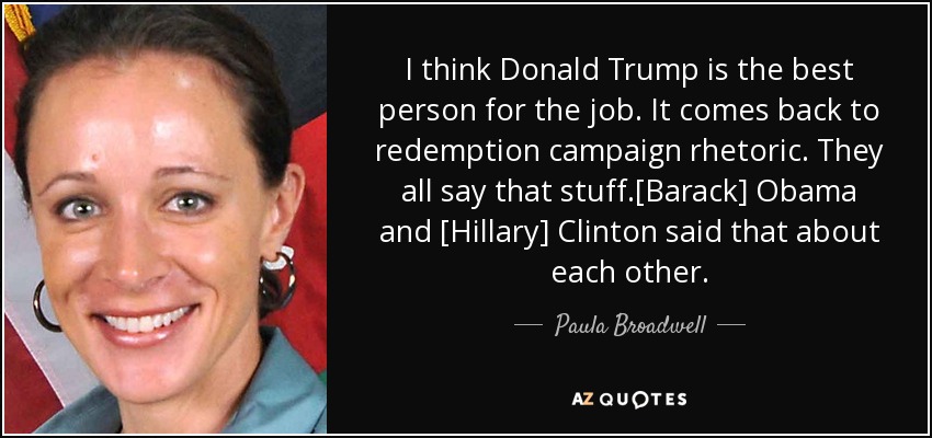 I think Donald Trump is the best person for the job. It comes back to redemption campaign rhetoric. They all say that stuff.[Barack] Obama and [Hillary] Clinton said that about each other. - Paula Broadwell