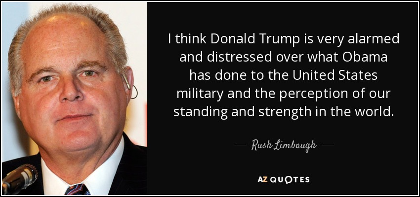 I think Donald Trump is very alarmed and distressed over what Obama has done to the United States military and the perception of our standing and strength in the world. - Rush Limbaugh
