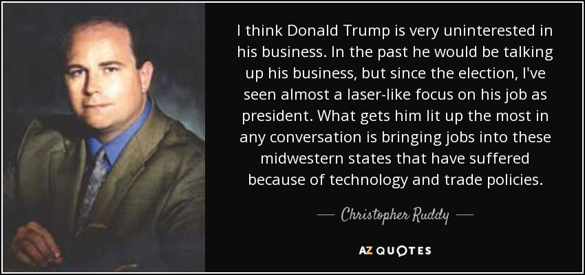I think Donald Trump is very uninterested in his business. In the past he would be talking up his business, but since the election, I've seen almost a laser-like focus on his job as president. What gets him lit up the most in any conversation is bringing jobs into these midwestern states that have suffered because of technology and trade policies. - Christopher Ruddy