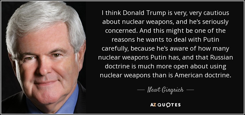 I think Donald Trump is very, very cautious about nuclear weapons, and he's seriously concerned. And this might be one of the reasons he wants to deal with Putin carefully, because he's aware of how many nuclear weapons Putin has, and that Russian doctrine is much more open about using nuclear weapons than is American doctrine. - Newt Gingrich