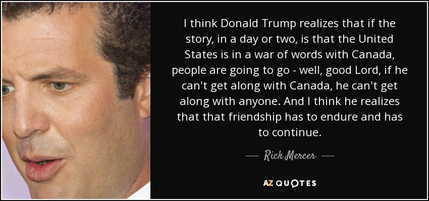 I think Donald Trump realizes that if the story, in a day or two, is that the United States is in a war of words with Canada, people are going to go - well, good Lord, if he can't get along with Canada, he can't get along with anyone. And I think he realizes that that friendship has to endure and has to continue. - Rick Mercer