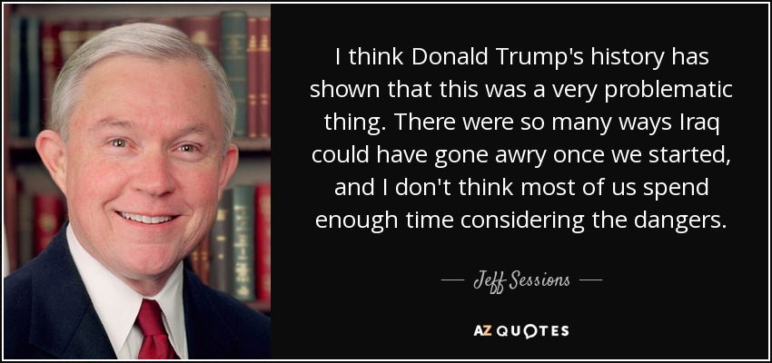 I think Donald Trump's history has shown that this was a very problematic thing. There were so many ways Iraq could have gone awry once we started, and I don't think most of us spend enough time considering the dangers. - Jeff Sessions