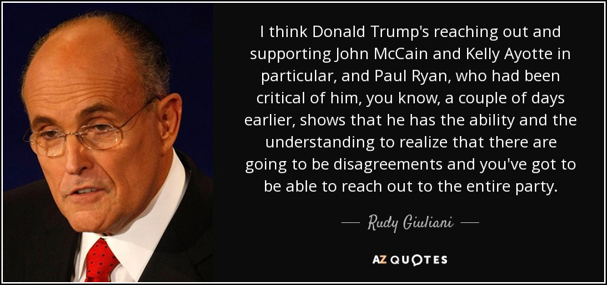 I think Donald Trump's reaching out and supporting John McCain and Kelly Ayotte in particular, and Paul Ryan, who had been critical of him, you know, a couple of days earlier, shows that he has the ability and the understanding to realize that there are going to be disagreements and you've got to be able to reach out to the entire party. - Rudy Giuliani