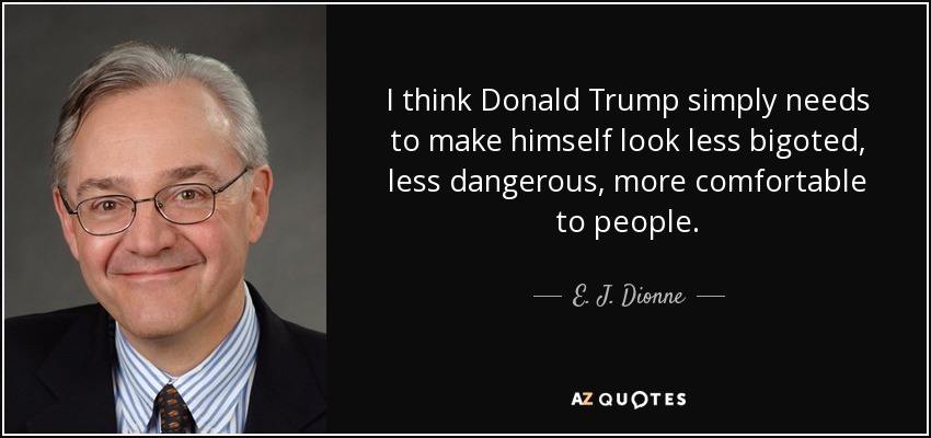 I think Donald Trump simply needs to make himself look less bigoted, less dangerous, more comfortable to people. - E. J. Dionne