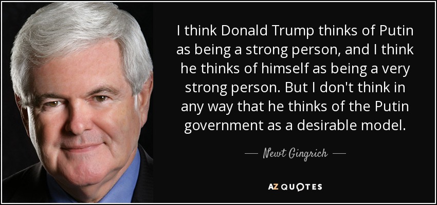 I think Donald Trump thinks of Putin as being a strong person, and I think he thinks of himself as being a very strong person. But I don't think in any way that he thinks of the Putin government as a desirable model. - Newt Gingrich