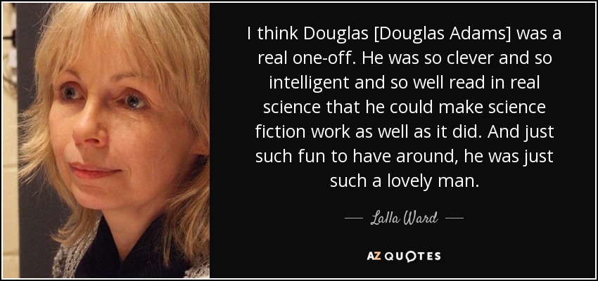 I think Douglas [Douglas Adams] was a real one-off. He was so clever and so intelligent and so well read in real science that he could make science fiction work as well as it did. And just such fun to have around, he was just such a lovely man. - Lalla Ward