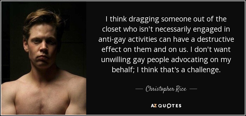 I think dragging someone out of the closet who isn't necessarily engaged in anti-gay activities can have a destructive effect on them and on us. I don't want unwilling gay people advocating on my behalf; I think that's a challenge. - Christopher Rice
