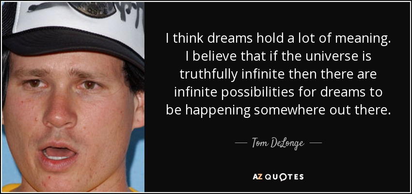 I think dreams hold a lot of meaning. I believe that if the universe is truthfully infinite then there are infinite possibilities for dreams to be happening somewhere out there. - Tom DeLonge