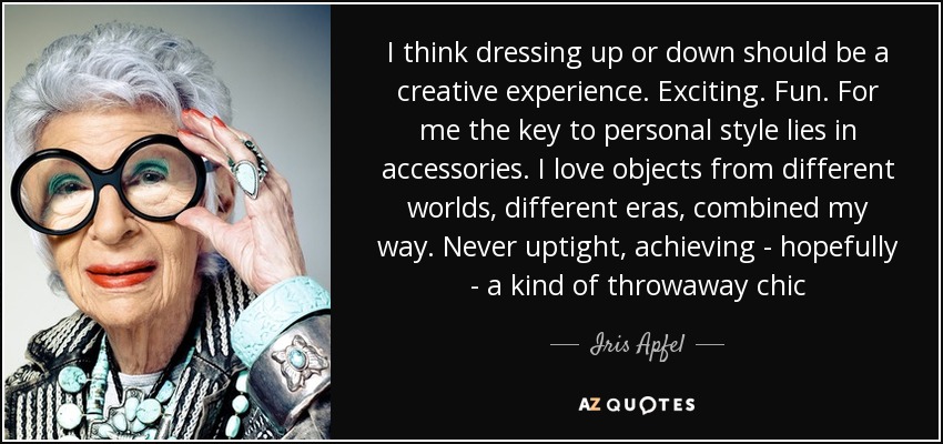 I think dressing up or down should be a creative experience. Exciting. Fun. For me the key to personal style lies in accessories. I love objects from different worlds, different eras, combined my way. Never uptight, achieving - hopefully - a kind of throwaway chic - Iris Apfel