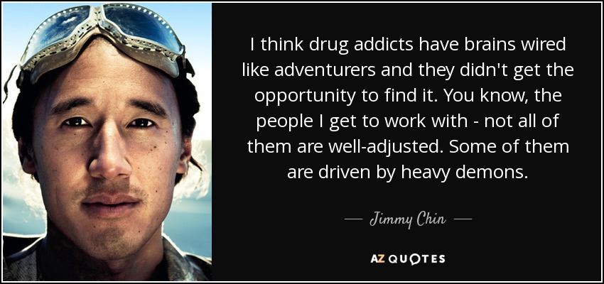 I think drug addicts have brains wired like adventurers and they didn't get the opportunity to find it. You know, the people I get to work with - not all of them are well-adjusted. Some of them are driven by heavy demons. - Jimmy Chin