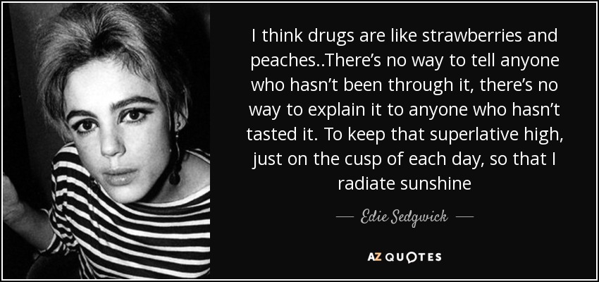 I think drugs are like strawberries and peaches..There’s no way to tell anyone who hasn’t been through it, there’s no way to explain it to anyone who hasn’t tasted it . To keep that superlative high, just on the cusp of each day, so that I radiate sunshine - Edie Sedgwick