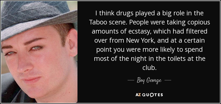 I think drugs played a big role in the Taboo scene. People were taking copious amounts of ecstasy, which had filtered over from New York, and at a certain point you were more likely to spend most of the night in the toilets at the club. - Boy George