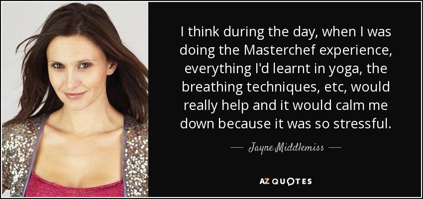I think during the day, when I was doing the Masterchef experience, everything I'd learnt in yoga, the breathing techniques, etc, would really help and it would calm me down because it was so stressful. - Jayne Middlemiss