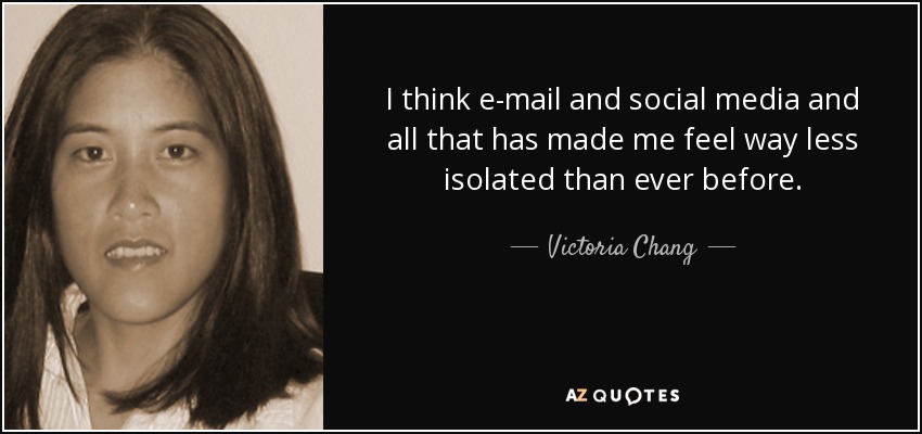 I think e-mail and social media and all that has made me feel way less isolated than ever before. - Victoria Chang