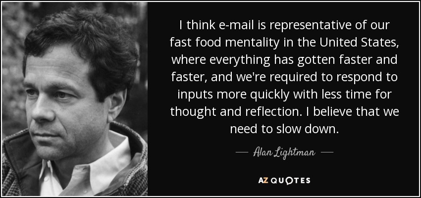 I think e-mail is representative of our fast food mentality in the United States, where everything has gotten faster and faster, and we're required to respond to inputs more quickly with less time for thought and reflection. I believe that we need to slow down. - Alan Lightman