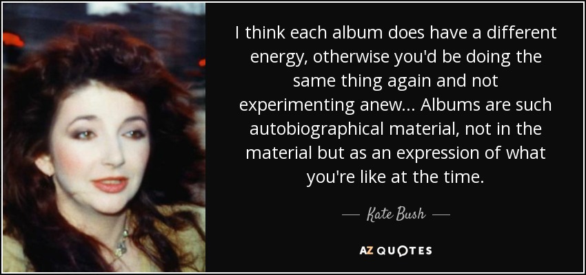 I think each album does have a different energy, otherwise you'd be doing the same thing again and not experimenting anew... Albums are such autobiographical material, not in the material but as an expression of what you're like at the time. - Kate Bush