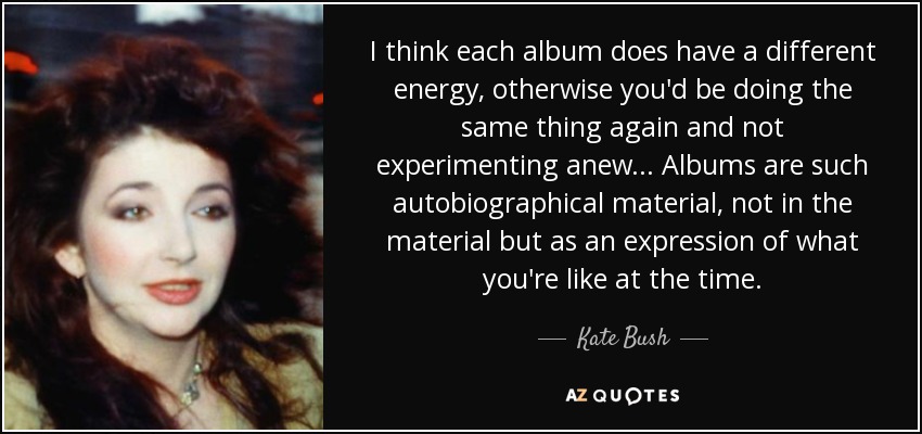 I think each album does have a different energy, otherwise you'd be doing the same thing again and not experimenting anew... Albums are such autobiographical material, not in the material but as an expression of what you're like at the time. - Kate Bush