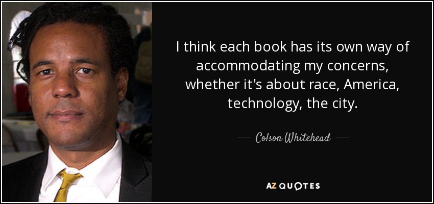 I think each book has its own way of accommodating my concerns, whether it's about race, America, technology, the city. - Colson Whitehead