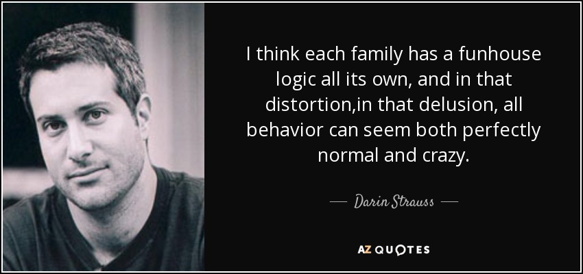 I think each family has a funhouse logic all its own, and in that distortion,in that delusion, all behavior can seem both perfectly normal and crazy. - Darin Strauss