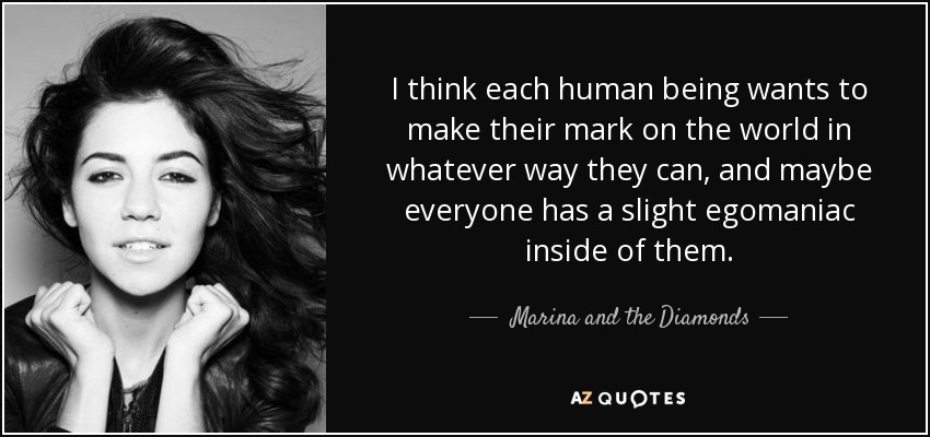 I think each human being wants to make their mark on the world in whatever way they can, and maybe everyone has a slight egomaniac inside of them. - Marina and the Diamonds