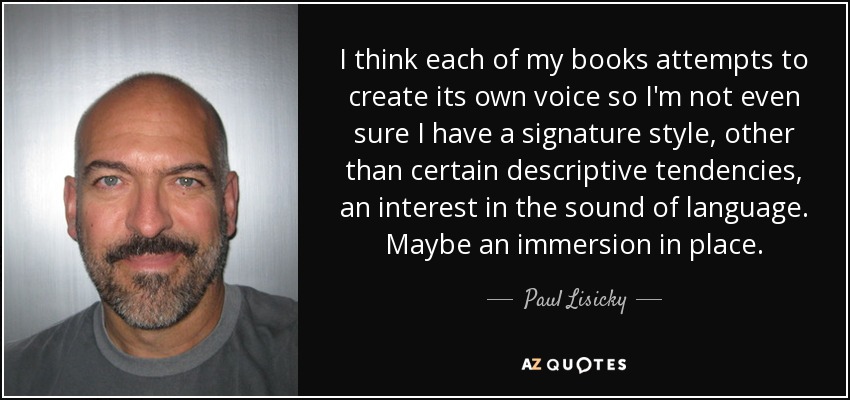 I think each of my books attempts to create its own voice so I'm not even sure I have a signature style, other than certain descriptive tendencies, an interest in the sound of language. Maybe an immersion in place. - Paul Lisicky