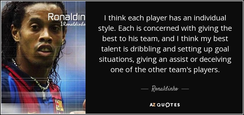 I think each player has an individual style. Each is concerned with giving the best to his team, and I think my best talent is dribbling and setting up goal situations, giving an assist or deceiving one of the other team's players. - Ronaldinho