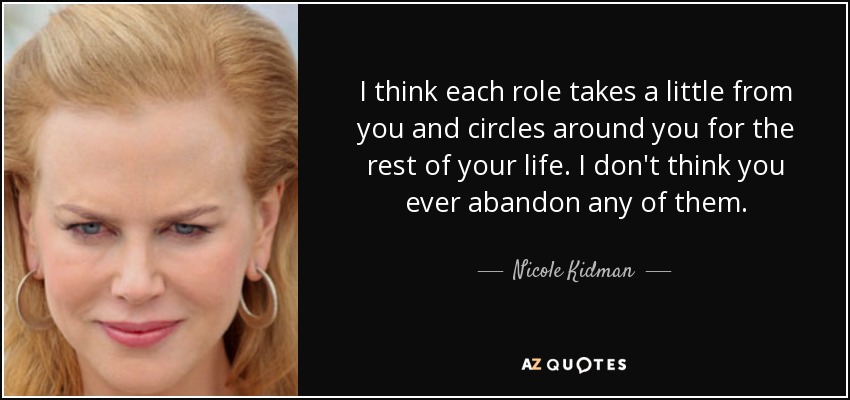 I think each role takes a little from you and circles around you for the rest of your life. I don't think you ever abandon any of them. - Nicole Kidman
